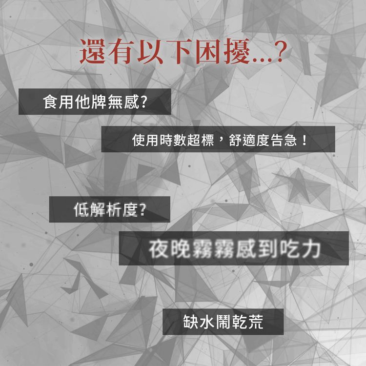 還有以下困擾食用他牌無感?使用時數超標,舒適度告急!低解析度?夜晚霧霧感到吃力缺水鬧乾荒