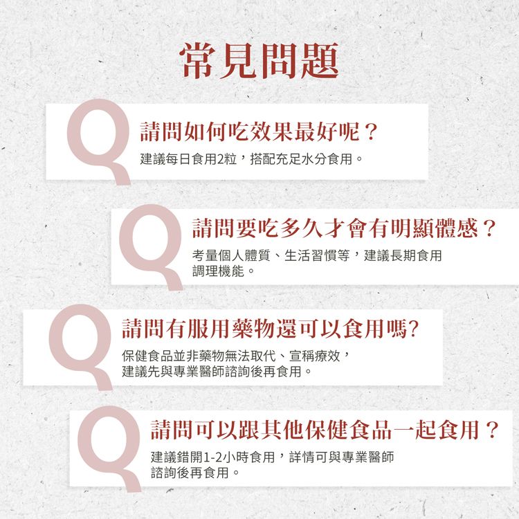 常見問題請問如何吃效果最好呢?建議每日食用2粒,搭配充足水分食用。請問要吃多久才會有明顯體感?考量個人體質、生活習慣等,建議長期食用調理機能。請問有服用藥物還可以食用嗎?保健食品並非藥物無法取代、宣稱療效,建議先與專業醫師諮詢後再食用。請問可以跟其他保健食品一起食用?建議錯開1-2小時食用,詳情可與專業醫師諮詢後再食用。