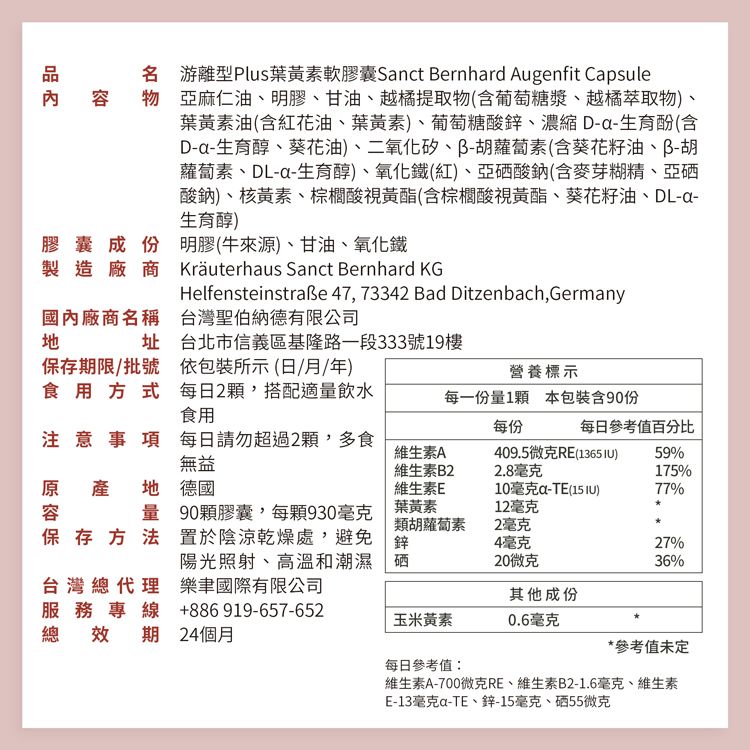 膠囊成份製造廠商名 游離型Plus葉黃素軟膠囊Snct Bernhrd Augenfit Capsule內容 物 亞麻仁油明膠、甘油、越橘提取物(含葡萄糖漿、越橘萃取物)、葉黃素油(含紅花油、葉黃素)、葡萄糖酸鋅、濃縮 D-生育酚(含D-a-生育醇、葵花油)、二氧化矽、蘿蔔素(含葵花籽油、胡蘿蔔素、DL-a-生育醇)、氧化鐵(紅)、亞硒酸鈉(含麥芽糊精、亞硒酸鈉)、核黃素、棕櫚酸視黃酯(含棕櫚酸視黃酯、葵花籽油、DL-a-生育醇)明膠(牛來源)、甘油、氧化鐵Kräuterhaus Sanct Bernhard KGHelfensteinstraße 4773342 Bad Ditzenbach, Germany國內廠商名稱台灣聖伯納德有限公司址保存期限批號食用方式台北市信義區基隆路一段333號19樓依包裝所示(日/月/年)營養標示每日2顆,搭配適量飲水食用每一份量1顆 本包裝含90份每份每日參考值百分比注意事項 每日請勿超過2顆,多食無益維生素A409.5微克RE(1365 )59%維生素B22.8毫克175%量保存方法原產 產地 地 德國容維生素E10毫克a-TE(15 IU)77%90顆膠囊,每顆930毫克置於陰涼乾燥處,避免陽光照射、高溫和潮濕 硒葉黃素12毫克類胡蘿蔔素2毫克4毫克27%20微克36%台灣總代理服務專線樂國際有限公司其他成份+886 919-657-652玉米黃素0.6毫克總效期24個月*參考值未定每日參考值:維生素A-700微克RE、維生素B2-1.6毫克、維生素E-13毫克a-TE、鋅-15毫克、硒55微克