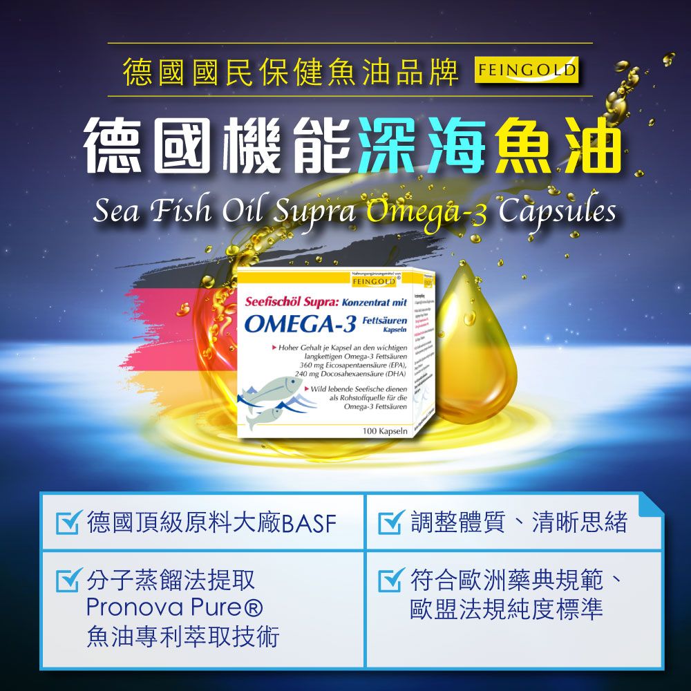 德國國民保健魚油品牌 德國機能深海魚油Sea Fish Oil Supra Omega-3 CapsulesFEINGOLDSeefischöl Supra: Konzentrat mitOMEGA-3 FettsäurenKapselnHoher Gehalt je Kapsel an den wichtigenlangkettigen Omega-3 Fettsäuren360 mg Eicosapentaensäure (EPA)240 mg Docosahexaensäure (DHA)Wild lebende Seefische dienenals Rohstoffquelle für dieOmega-3 Fettsäuren100 Kapseln德國頂級原料大廠BASF 分子蒸餾法提取Pronova 魚油專利萃取技術 調整體質、清晰思緒 符合歐洲藥典規範、歐盟法規純度標準