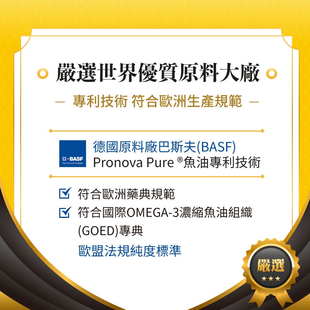 嚴選世界優質原料大廠 專利技術 符合歐洲生產規範The  德國原料廠巴斯夫(BASF)Pronova Pure ®魚油專利技術 符合歐洲藥典規範☑ 符合國際OMEGA-3濃縮魚油組織(GOED)專典歐盟法規純度標準嚴選