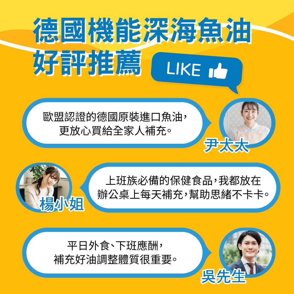 德國機能深海魚油好評推薦LIKE歐盟認證的德國原裝進口魚油,更放心買給全家人補充。太太上班族必備的保健食品,我都放在辦公桌上每天補充,幫助思緒不卡卡。楊小姐平日外食、下班應酬,補充好油調整體質很重要。吳先生