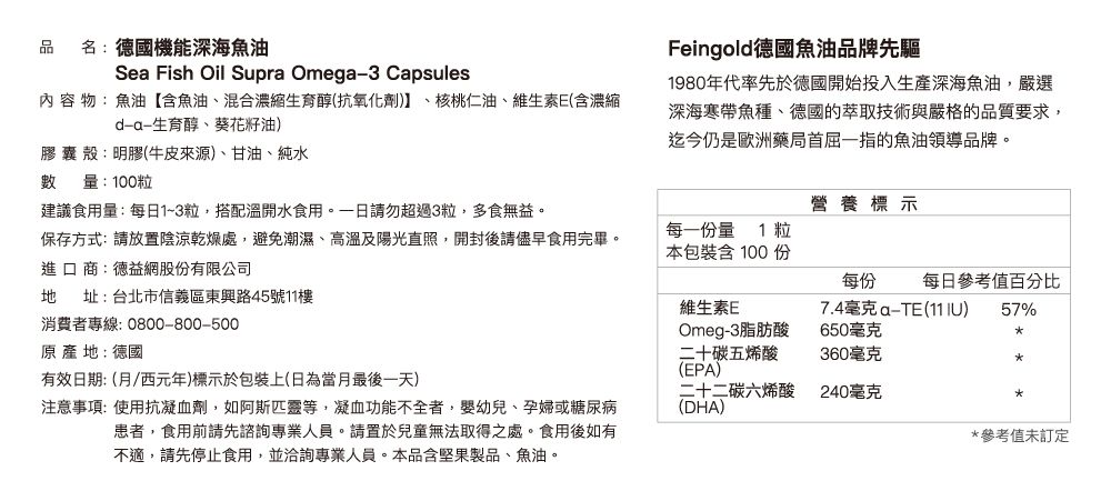 品 名:國機能深海魚油Se Fish Oil Supra Omega3 Capsules內 容 物:魚油含魚油、混合濃縮生育醇(抗氧化劑、核桃仁油、維生素E(含濃縮-生育醇、葵花籽油)膠囊 殼:明膠(牛皮來源)、甘油、純水數量:100粒建議食用量:每日1~3粒,搭配溫開水食用。請勿超過3粒,多食無益。Feingold德國魚油品牌先驅1980年代率先於德國開始投入生產深海魚油,嚴選深海寒帶魚種、德國的萃取技術與嚴格的品質要求,迄今仍是歐洲藥局首屈一指的魚油領導品牌。營養標示保存方式:請放置陰涼乾燥處,避免潮濕、高溫及陽光直照,開封後請儘早食用完畢。進口商:德益網股份有限公司每一份量 1 粒本包裝含100份每份地址:台北市信義區東興路45號11樓維生素E7.4毫克a-TE()每日參考值百分比57%原產地:德國消費者專線:0800-800-500有效日期:(月西元年)標示於包裝上(日為當月最後一天)注意事項:使用抗凝血劑,如阿斯匹靈等,凝血功能不全者,嬰幼兒、孕婦或糖尿病患者,食用前請先諮詢專業人員。請置於兒童無法取得之處。食用後如有不適,請先停止食用,並洽詢專業人員。本品含堅果製品、魚油。二十二碳六烯酸(DHA)Omeg-3脂肪酸二十碳五烯酸(EPA)650毫克360毫克240毫克*參考值未訂定
