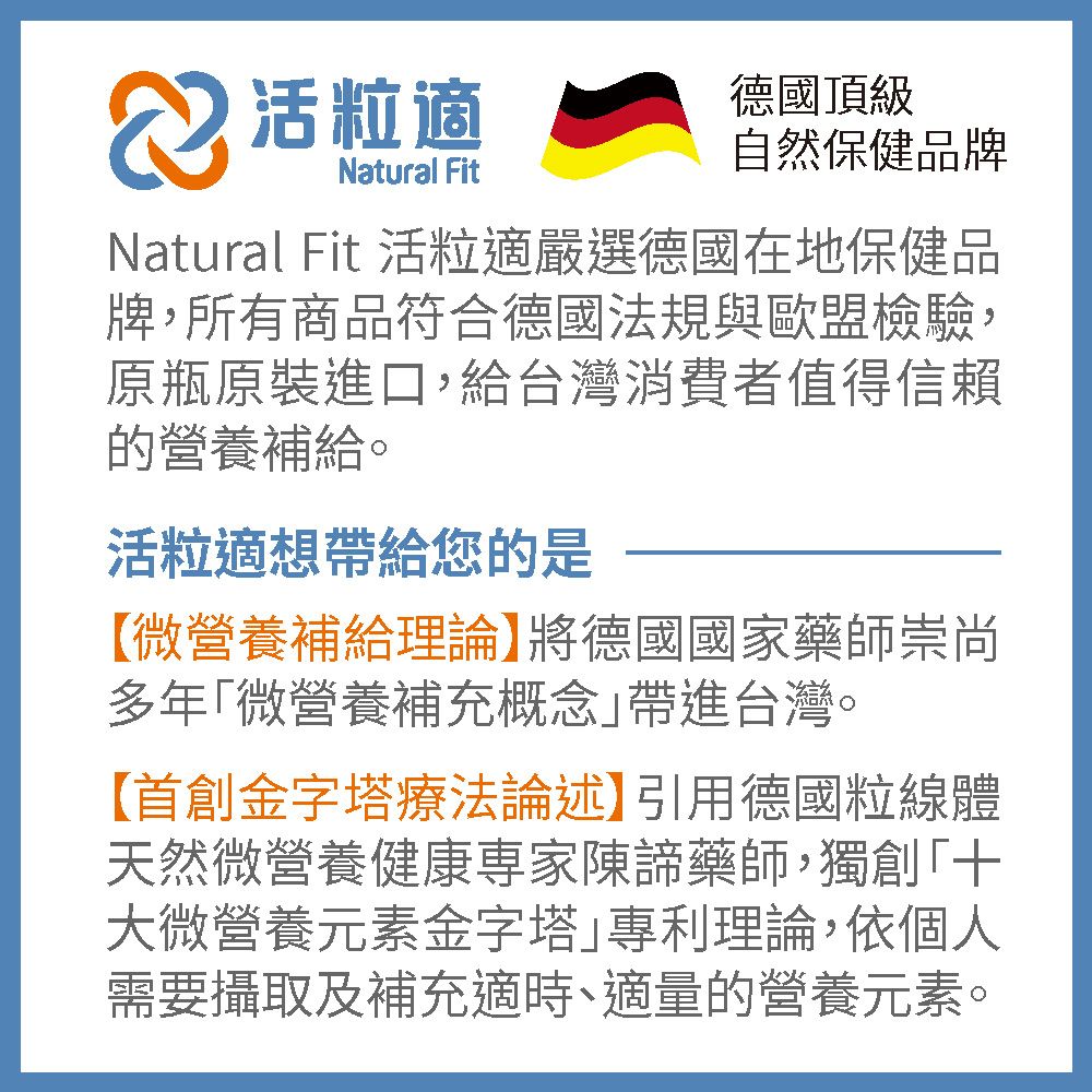 粒適Natural Fit德國頂級自然保健品牌Natural Fit 活粒適嚴選德國在地保健品牌,所有商品符合德國法規與歐盟檢驗:原瓶原裝進口,給台灣消費者值得信賴的營養補給。活粒適想帶給您的是【微營養補給理論】將德國國家藥師崇尚多年「微營養補充概念帶進台灣。【首創金字塔療法論述】引用德國粒線體天然微營養健康陳諦藥師,獨創「大微營養元素金字塔專利理論,依個人需要攝取及補充適時、適量的營養元素。