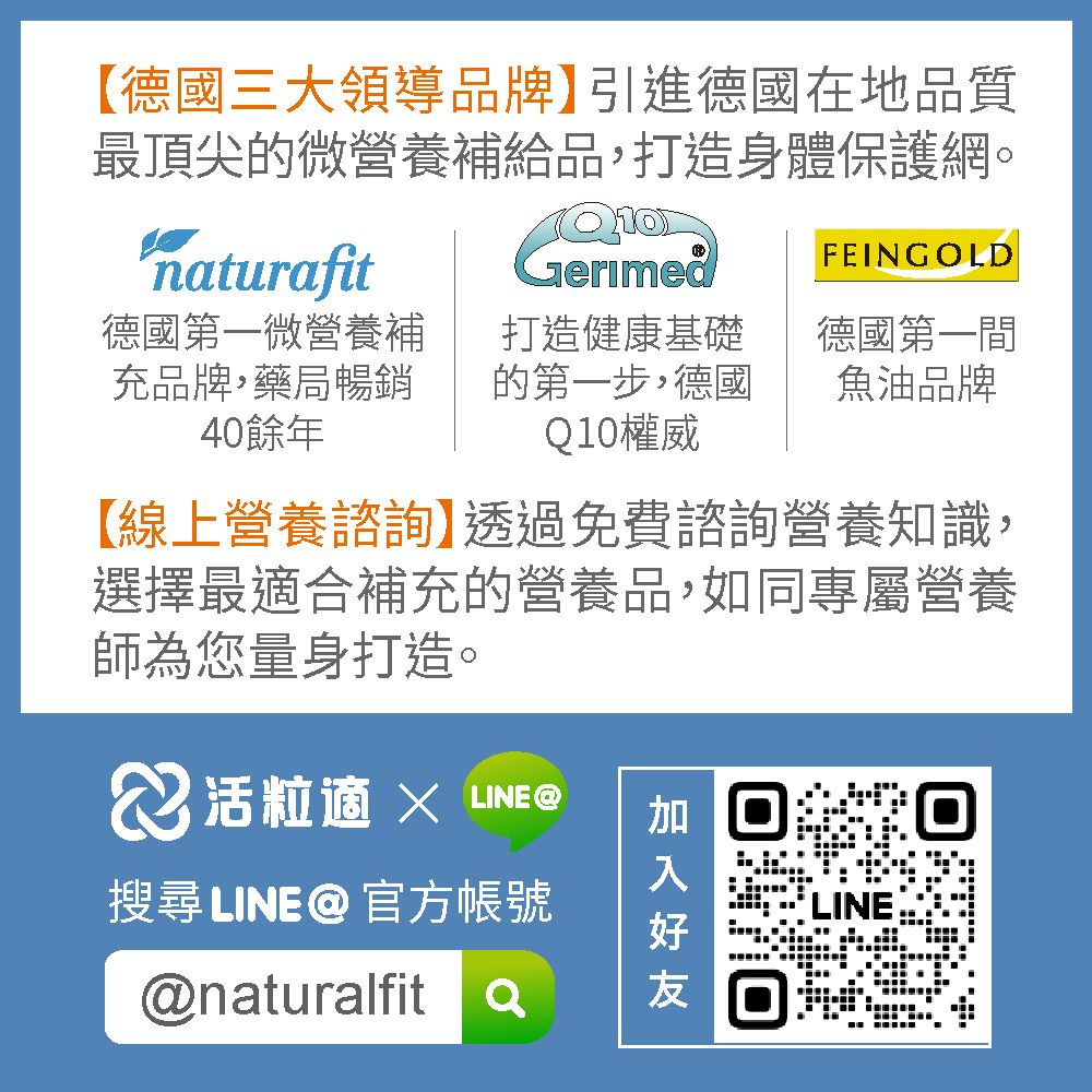 【德國三大領導品牌】引進德國在地品質最頂尖的營養補給品,打造身體保護網。naturafit德國第一微營養補充品牌,藥局暢銷40餘年FEINGOLD打造健康基礎的第一步,德國Q10權威德國第一間魚油品牌【線上營養諮詢】透過免費諮詢營養知識,選擇最合補充的營養品,如同專屬營養師為您量身打造。粒適  LINE搜尋LINE@官方帳號@naturalfita加 LINE