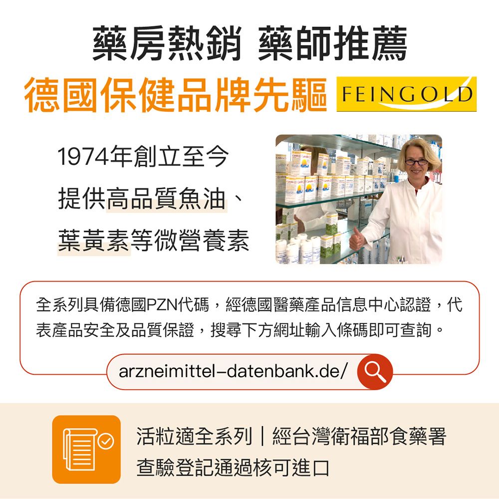 藥房熱銷 藥師推薦德國保健品牌先驅 FEING OLD1974年創立至今提供高品質魚油、葉黃素等微營養素全系列具備德國PZN代碼,經德國醫藥產品信息中心認證,代表產品安全及品質保證,搜尋下方網址輸入條碼即可查詢。arzneimittel-datenbank.de/ 活粒適全系列|經台灣衛福部食藥署查驗登記通過核可進口