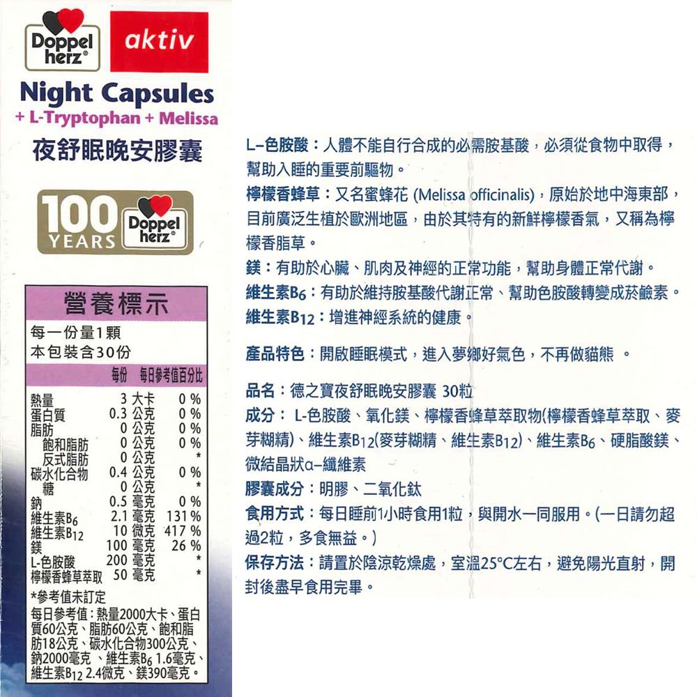 Doppelheiz®aktivNight Capsules+ Tryptophan + Melissa夜舒眠晚安膠囊100DoppelYEARSheize色胺酸:人體不能自行合成的必需胺基酸,必須從食物中取得,幫助入睡的重要前驅物檸檬香蜂草:又名蜜蜂花(Melissa officinalis),原始於地中海東部,目前廣泛生植於歐洲地區,由於其特有的新鮮檸檬香氣,又稱為檸檬香脂草。:有助於心臟肌肉及神經的正常功能,幫助身體正常代謝。維生素B6:有助於維持胺基酸代謝正常幫助色胺酸轉變成菸鹼素。維生素B12:增進神經系統的健康。產品特色:開啟睡眠模式,進入夢鄉好氣色,不再做 。品名:德之寶夜舒眠晚安膠囊粒成分:L-色胺酸、氧化鎂、檸檬香蜂草萃取物(檸檬香蜂草萃取、麥營養標示每一份量1顆本包裝含30份每份 每日參考值百分比 熱量3大卡 0%蛋白質0.3公克0% 脂肪0公克0%飽和脂肪公克0%反式脂肪公克碳水化合物0.4公克0%糖公克膠囊成分:明膠、二氧化鈦鈉維生素B6維生素B1210微克 417%100毫克26% L-色胺酸200毫克檸檬香蜂草萃取 50毫克芽糊精)、維生素B12(麥芽糊精、維生素B12)、維生素B6、硬脂酸鎂、微結晶狀纖維素 *參考值未訂定0.5 毫克 0 %2.1毫克 131%每日參考值:熱量2000大卡、蛋白質60公克、脂肪60公克、飽和脂|肪18公克、碳水化合物300公克、鈉2000毫克、維生素B61.6毫克、| 維生素B122.4微克、鎂390毫克。食用方式:每日睡前1小時食用1粒,與開水一同服用。(一日請勿超過2粒,多食無益。)保存方法:請置於陰涼乾燥處,室溫25左右,避免陽光直射,開封後盡早食用完畢。