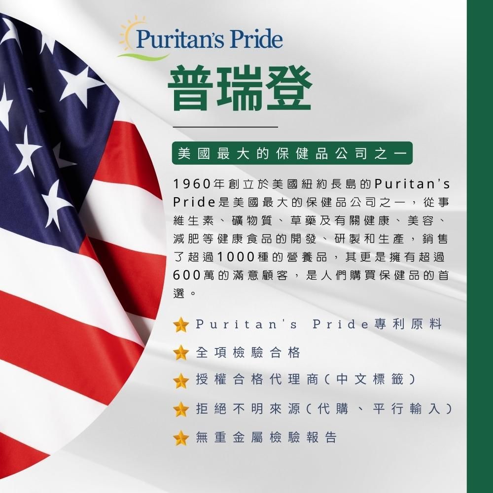 Puritans Pride普瑞登美國最大的保健品公司之一1960年創立於美國紐約長島的PuritansPride美國最大的保健品公司之一,從事維生素礦物質草藥及有關健康、美容、減肥等健康食品的開發 研製和生產,銷售了超過1000種的營養品,其更是擁有超過、600萬的滿意顧客,是人們購買保健品的首選。Puritan全項檢驗合格Pride 專利原料授權合格代理商(中文標籤拒絕不明來源(代購、平行輸入)、無重金屬檢驗報告