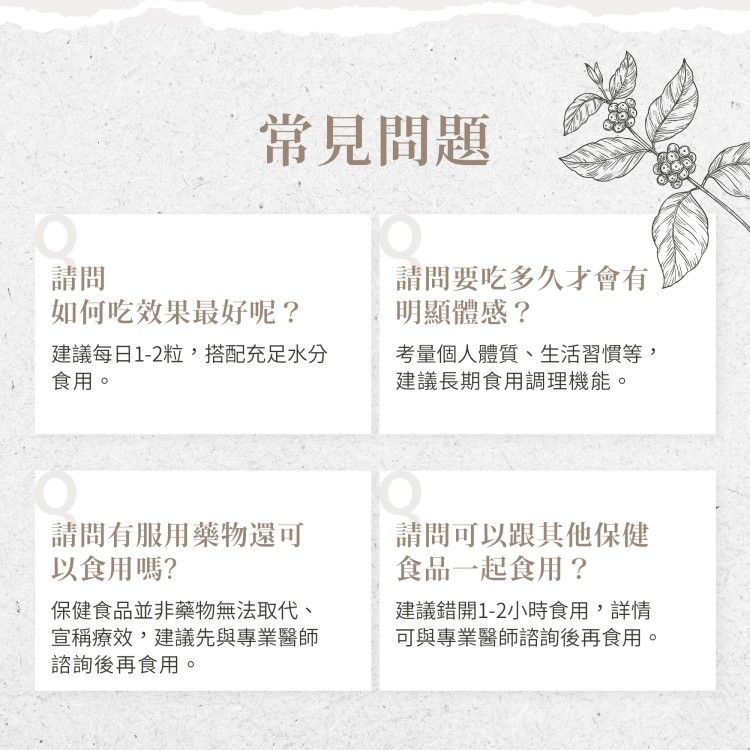 常見問題請問如何吃效果最好呢?建議每日1-2粒,搭配充足水分食用。請問要吃多久才會有明顯體感?考量個人體質、生活習慣等,建議長期食用調理機能。請問有服用藥物還可以食用嗎?保健食品並非藥物無法取代、宣稱療效,建議先與專業醫師諮詢後再食用。請問可以跟其他保健食品一起食用?建議錯開1-2小時食用,詳情可與專業醫師諮詢後再食用。
