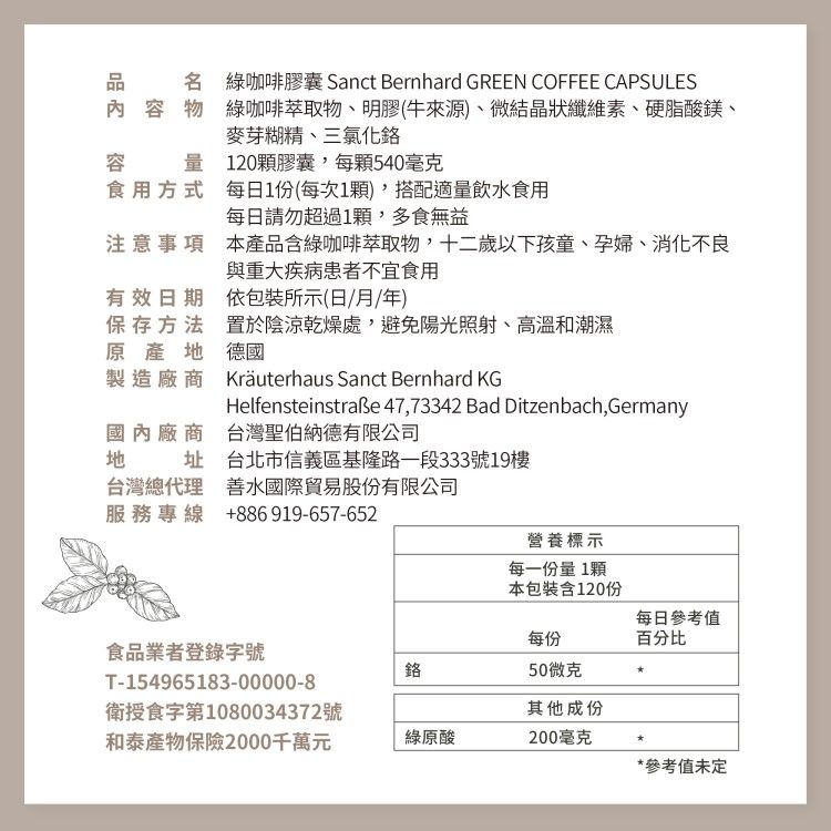 名 綠咖啡膠囊 Sanct Bernhard GREEN COFFEE CAPSULES內容物綠咖啡萃取物、明膠(牛來源)、微結晶狀纖維素、硬脂酸鎂、麥芽糊精、三氯化容量120顆膠囊,每顆540毫克食用方式每日1份(每次1顆),搭配適量飲水食用每日請勿超過1顆,多食無益注意事項 本產品含綠咖啡萃取物,十二歲以下孩童、孕婦、消化不良與重大疾病患者不宜食用有效日期依包裝所示(日/月/年)保存方法原産地製造廠商置於陰涼乾燥處,避免陽光照射、高溫和潮濕德國國內廠商地Kräuterhaus Sanct Bernhard KGHelfensteinstraße 47,73342 Bad Ditzenbach,Germany台灣聖伯納德有限公司址 台北市信義區基隆路一段333號19樓台灣總代理 善水國際貿易股份有限公司服務專線 +886919-657-652食品業者登錄字號T-154965183-00000-8衛授食字第1080034372號和泰產物保險2000千萬元營養標示每一份量 1顆本包裝含120份每日參考值每份百分比鉻50微克其他成份綠原酸200毫克*參考值未定