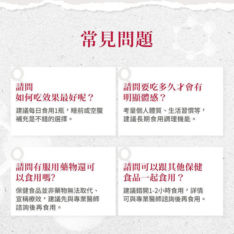 常見問題請問如何吃效果最好呢?建議每日食用1瓶,睡前或空腹補充是不錯的選擇。請問要吃多久才會有明顯體感?考量個人體質、生活習慣等,建議長期食用調理機能。請問有服用藥物還可以食用嗎?保健食品並非藥物無法取代、宣稱療效,建議先與專業醫師諮詢後再食用。請問可以跟其他保健食品一起食用?建議錯開1-2小時食用,詳情可與專業醫師諮詢後再食用。