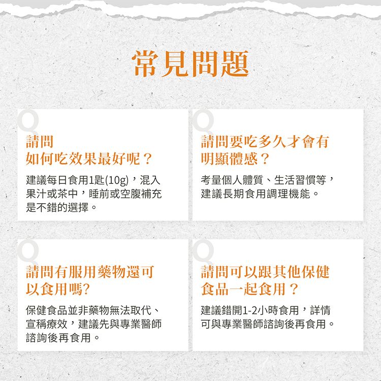 請問常見問題如何吃效果最好呢?建議每日食用1匙(10g),混入果汁或茶中,睡前或空腹補充是不錯的選擇。請問要吃多久才會有明顯體感?考量個人體質、生活習慣等,建議長期食用調理機能。請問有服用藥物還可以食用嗎?保健食品並非藥物無法取代、宣稱療效,建議先與專業醫師諮詢後再食用。請問可以跟其他保健食品一起食用?建議錯開1-2小時食用,詳情可與專業醫師諮詢後再食用。