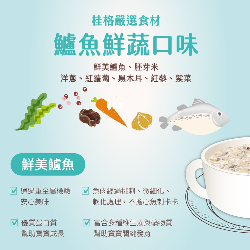 桂格嚴選食材鱸魚鮮蔬口味鮮美鱸魚、胚芽米洋蔥、紅蘿蔔、黑木耳、紅藜、紫菜通過重金屬檢驗安心美味鮮美鱸魚魚肉經過挑刺、微細化、軟化處理,不擔心魚刺卡卡優質蛋白質富含多種維生素與礦物質幫助寶寶成長幫助寶寶關鍵發育