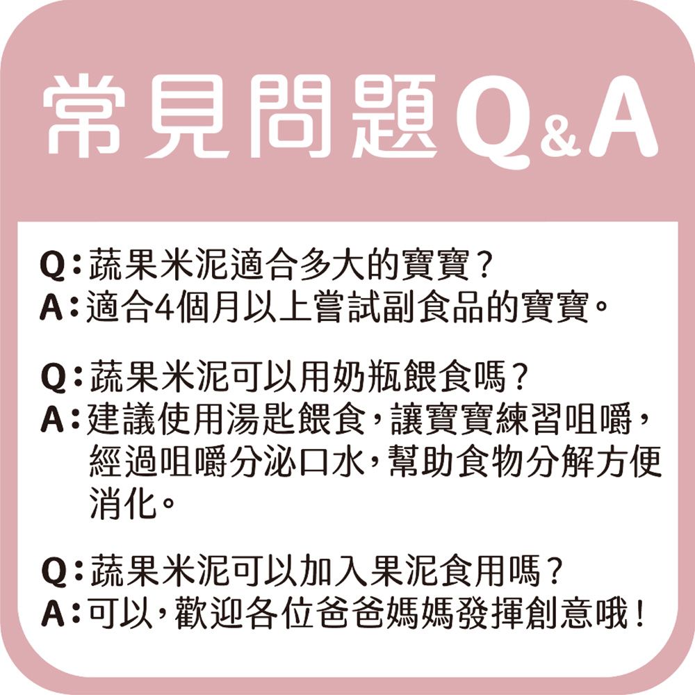 常見問題Q&AQ:蔬果米泥適合多大的寶寶?A:適合4個月以上嘗試副食品的寶寶。Q:蔬果米泥可以用奶瓶餵食嗎?A:建議使用湯匙餵食,讓寶寶練習咀嚼,經過咀嚼分泌口水,幫助食物分解方便消化。Q:蔬果米泥可以加入果泥食用嗎?A:可以,歡迎各位爸爸媽媽發揮創意哦!