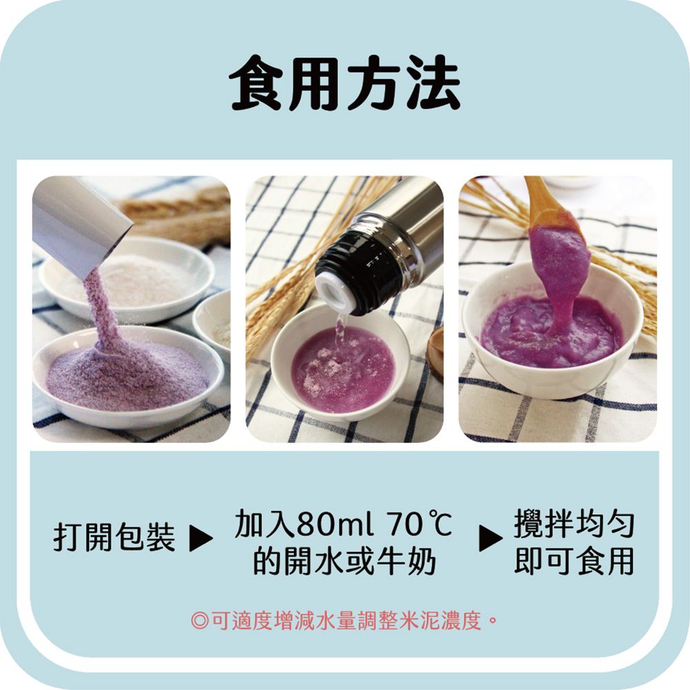 食用方法打開包裝 加入80ml 70℃的開水或牛奶攪拌均匀即可食用可適度增減水量調整泥濃度。