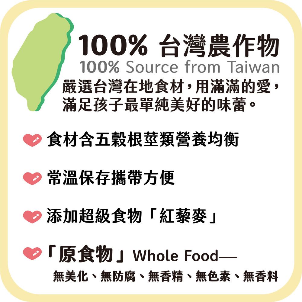 100%台灣農作物100% Source from Taiwan嚴選台灣在地食材,用滿滿的愛,滿足孩子最單純美好的味蕾。食材含五穀根莖類營養均衡常溫保存攜帶方便添加超級食物「紅藜麥「原食物Whole Food—無美化、無防腐、無香精、無色素、無香料