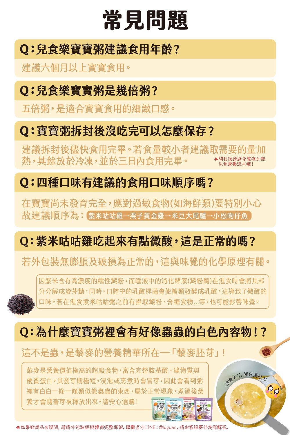 常見問題Q:兒食樂建議食用年齡?建議六個月以上寶寶食用。Q:兒食樂寶寶粥是幾倍粥?五倍粥是適合寶寶食用的細緻口感。Q:寶寶粥拆封後沒吃完可以怎麼保存?建議拆封後儘快食用完畢。若食量較小者建議取需要的量加熱,其餘放於冷凍,並於三日內食用完畢。Q:四種口味有建議的食用口味順序嗎?開封後請避免重複加熱以免營養流失哦!在寶寶尚未發育完全,應對過敏食物(如海鮮類)要特別小心故建議順序為: 紫米咕咕雞栗子黃金雞米豆大尾鱸小松吻仔魚Q:紫米咕咕雞吃起來有點微酸,這是正常的嗎?若外包裝無膨脹及破損為正常的,這與味覺的化學原理有關。因紫米含有高濃度的糯性澱粉,而唾液中的消化酵素(澱粉酶)在進食時會將其部分解成麥芽糖,同時,口腔中的乳酸桿菌會使糖類發酵成乳酸,這導致了微酸的口味。若在進食紫米咕咕粥之前有攝取澱粉、含糖食物...等,也可能影響味覺。Q:為什麼寶寶粥裡會有好像蟲蟲的白色內容物!?這不是蟲,是藜麥的營養精華所在藜麥胚芽!藜麥是營養價值極高的超級食物,富含完整胺基酸、礦物質與優質蛋白。其發芽期極短,浸泡或烹煮時會冒芽,因此會看到粥裡有白白一條一條類似像蟲蟲的東西,屬於正常現象,煮過後營養才會隨著芽被釋放出來,請安心選購!誤會大了,我只是胚芽!寶寶粥 寶寶 寶寶粥 二寶寶粥如果對商品有疑問,請將外包裝與粥體都完整保留,聯繫官方LINE:@luyuan, 將由客服夥伴為您解答。