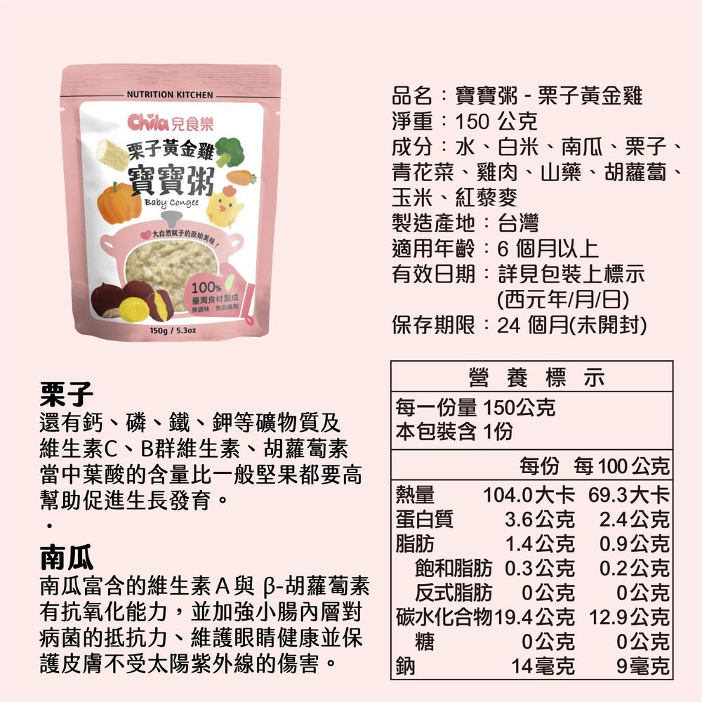 NUTRITION KITCHEN 食樂栗子黃金雞寶寶粥Baby Congee 大自然的原始美餐100%臺灣食材製成調味150g/5.3oz品名:寶寶粥 - 栗子黃金雞淨重:150公克成分:水、白米、南瓜、栗子、青花菜、雞肉、山藥、胡蘿蔔、玉米、紅藜麥製造產地:台灣適用年齡:6個月以上有效日期:詳見包裝上標示(西元年/月/日)保存期限:24個月(未開封)營養標示栗子每一份量 150公克還有鈣、磷、鐵、鉀等礦物質及維生素C、B群維生素、胡蘿蔔素當中葉酸的含量比一般堅果都要高幫助促進生長發育。本包裝含1份每份 每100公克熱量104.0大卡69.3大卡蛋白質3.6公克2.4公克南瓜|脂肪1.4公克0.9公克南瓜富含的維生素A與B-胡蘿蔔素有抗氧化能力,並加強小腸內層對病菌的抵抗力、維護眼睛健康並保護皮膚不受太陽紫外線的傷害。飽和脂肪 0.3公克反式脂肪0公克|碳水化合物19.4公克糖0.2公克0公克12.9公克0公克0公克鈉14毫克9毫克