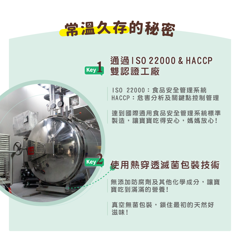 久存的秘密通過 22000 & HACCPKey 雙認證工廠 22000:食品安全管理系統HACCP:危害分析及關鍵點控制管理達到國際通用食品安全管理系統標準製造,讓寶寶吃得安心,媽媽放心!Key使用熱穿透滅菌包裝技術無添加防腐劑及其他化學成分,讓寶寶吃到滿滿的營養!真空無菌包裝,鎖住最初的天然好滋味!