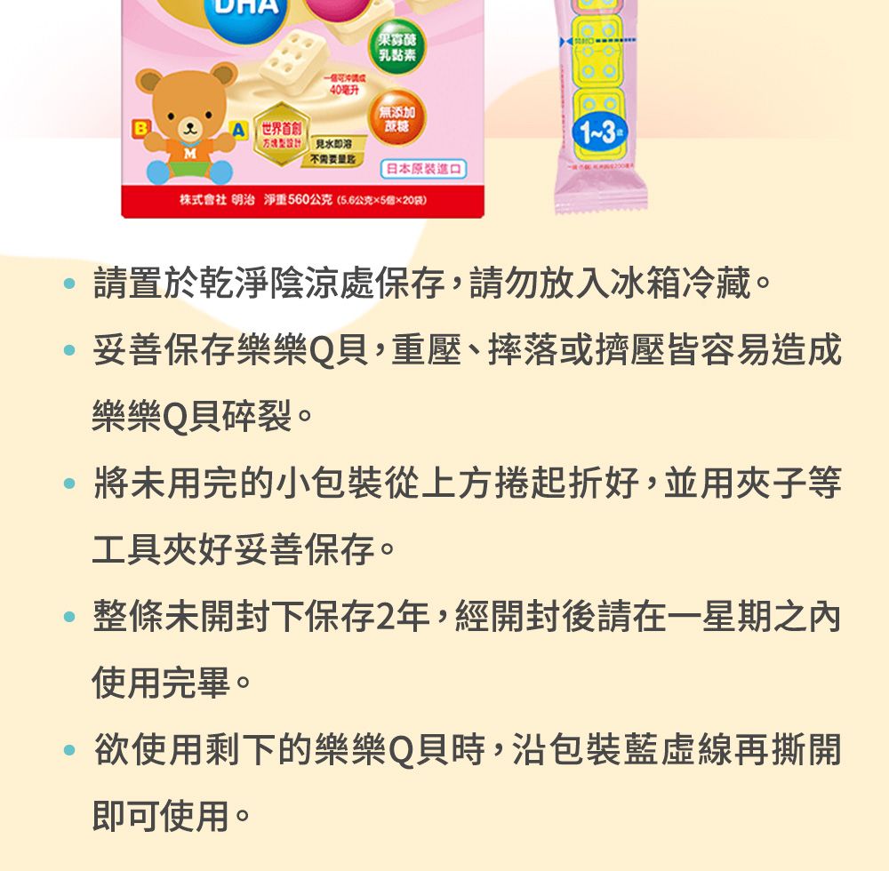 40毫升乳素無添加「世界首創見水即溶不需要日本原裝進口株式會社 明治 淨重560公克(5.6公克×5×20袋)請置於陰涼處保存,請勿放入冰箱冷藏。妥善保存樂樂Q,重壓、摔落或擠壓皆容易造成樂樂Q貝碎裂。將未用完的小包裝從上方捲起折好,並用夾子等工具夾好妥善保存。整條未開封下保存2年,經開封後請在一星期之內使用完畢。欲使用剩下的樂樂Q貝時,沿包裝藍再撕開即可使用。