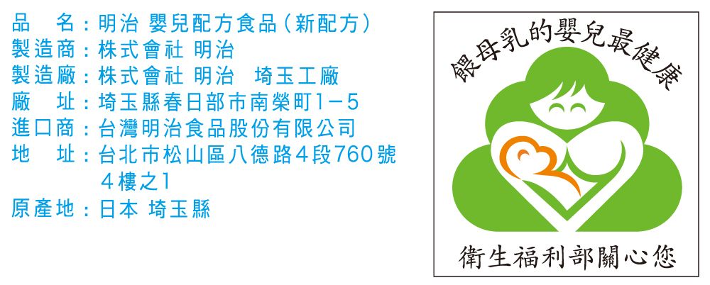 品名:明治 嬰兒配方食品(新配方)製造商:株式會社 明治製造廠:株式會社 明治 埼玉工廠廠址:埼玉縣春日部市南榮町1-5進口商:台灣明治食品股份有限公司地址:台北市松山區八德路4段760號4樓之1原產地:日本 埼玉縣餵母乳最健康衛生福利部關心您