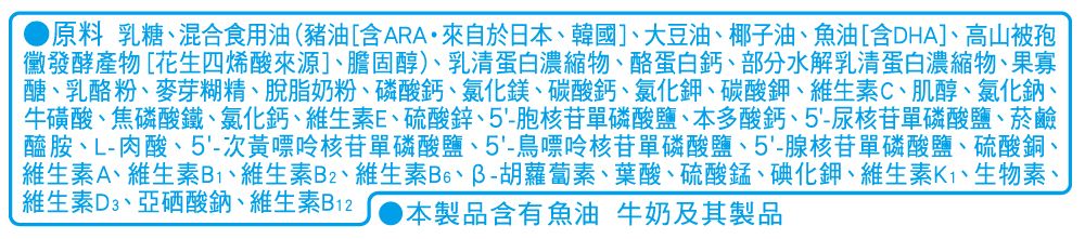 原料 乳糖混合食用油(豬油[含ARA來自於日本韓國]大豆油、椰子油、魚油[含DHA]、高山被孢黴發酵產物[花生四烯酸來源]、膽固醇)、乳清蛋白濃縮物、酪蛋白鈣、部分水解乳清蛋白濃縮物、果寡醣、乳酪粉、麥芽糊精、脫脂奶粉、磷酸鈣、氯化鎂、碳酸鈣、氯化鉀、碳酸鉀、維生素C、肌醇、氯化鈉、牛磺酸、焦磷酸鐵、氯化鈣、維生素E、硫酸鋅、5-胞核苷磷酸鹽、本多酸鈣、5-尿核苷磷酸鹽、菸鹼醯胺、L-肉酸、5-次黃嘌呤核苷單磷酸鹽、5-鳥嘌呤核苷單磷酸鹽、5-腺核苷單磷酸鹽、硫酸銅、維生素A、維生素B1、維生素B2、維生素、胡蘿蔔素、葉酸、硫酸錳、碘化鉀、維生素、生物素、維生素D3、亞硒酸鈉、維生素B12本製品含有魚油 牛奶及其製品