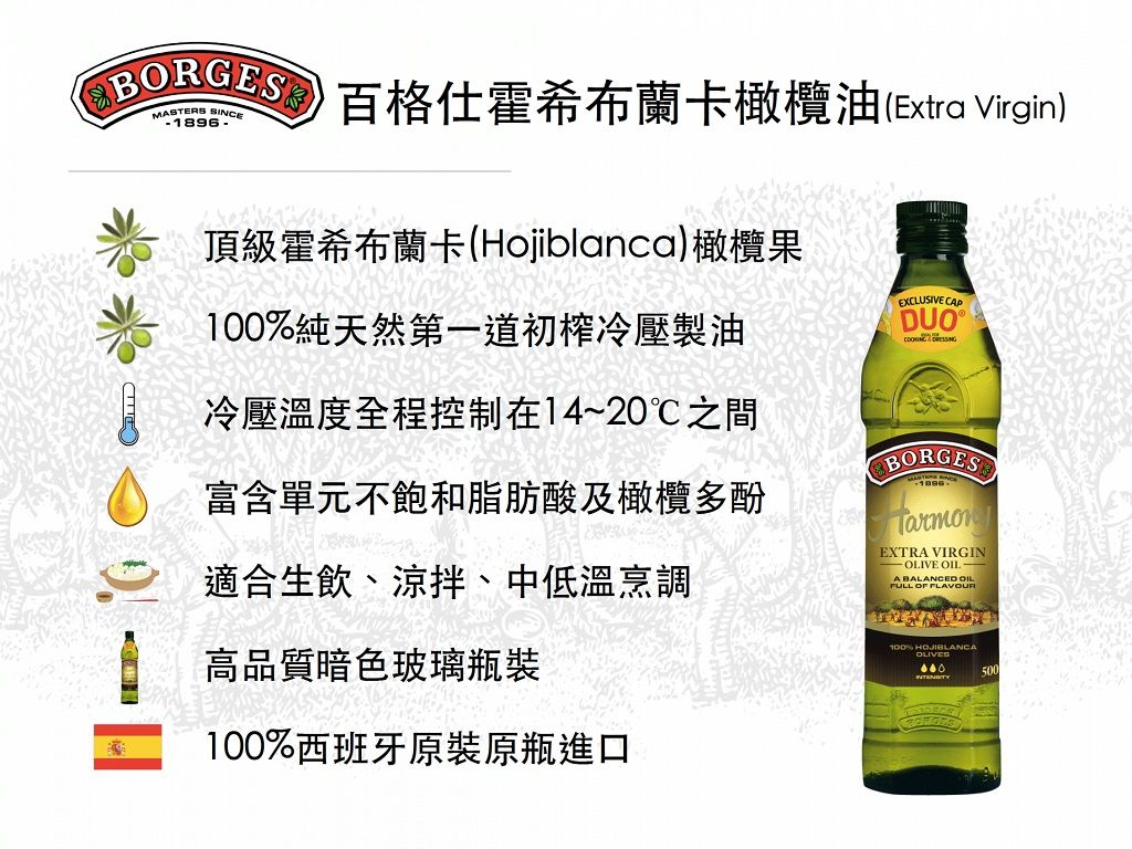 BORGES 格仕霍希布蘭卡橄欖油(Extra Virgin)MASTERS SINCE頂級霍希布蘭卡(Hojiblanca)橄欖果100%純天然第一道初榨冷壓製油冷壓溫度全程控制在14~20之間富含單元不飽和脂肪酸及橄欖多酚適合生飲、涼拌、中低溫烹調EXCLUSIVE   BORGESEXTRA VIRGIN OLIVE OIL A BALANCED OIL  FLAVOUR高品質暗色玻璃瓶裝100%西班牙原裝原瓶進口100% HOJIBLANCAOLIVES500