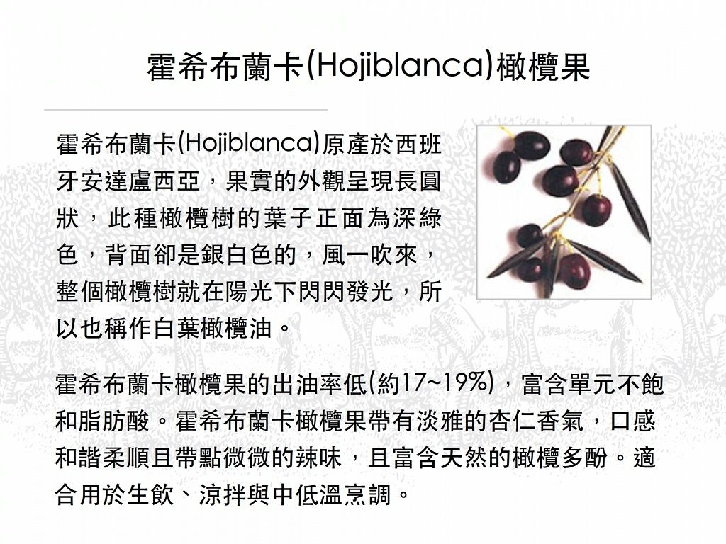 霍希布蘭卡(Hojiblanca)橄欖果霍希布蘭卡(Hojiblanca)原產於西班牙安達盧西亞,果實的外觀呈現長圓狀,此種橄欖樹的葉子正面為深綠色,背面卻是銀白色的,風一吹來,整個橄欖樹就在陽光下閃閃發光,所以也稱作白葉橄欖油。霍希布蘭卡橄欖果的出油率低(約17~19%),富含單元不飽和脂肪酸。霍希布蘭卡橄欖果帶有淡雅的杏仁香氣,口感和諧柔順且帶點微微的辣味,且富含天然的橄欖多酚。適合用於生飲、涼拌與中低溫烹調。