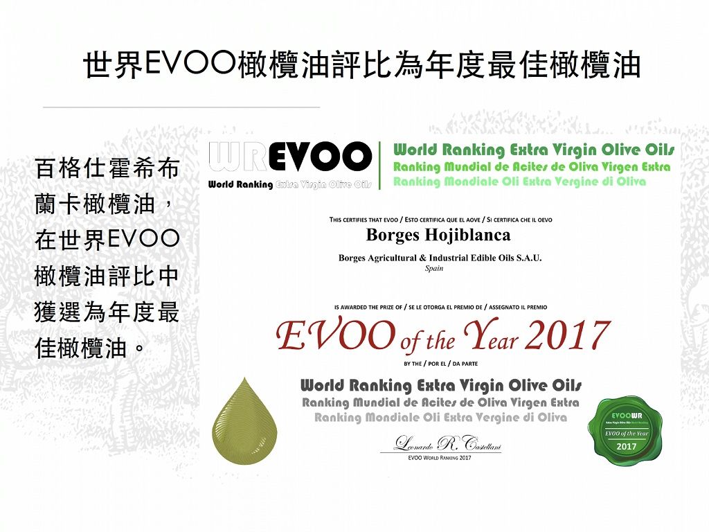 世界EV橄欖油評比為年度最佳橄欖油 World Ranking   Olive 百格仕霍希布蘭卡橄欖油,在世界橄欖油評比中Ranking Mundial de  de Oliva Virgen ExtraWorld Ranking Extra Virgin Olive OilsRanking Mondiale Oli Extra Vergine di OlivaTH CERTIFIES THAT   ESTO CERTIFICA QUE EL AOVE CERTIFICA CHE IL OEVOBorges HojiblancaBorges Agricultural & Industrial Edible Oils S.A.U.Spain獲選為年度最佳橄欖油。IS AWARDED THE PRIZE OF SE LE OTORGA EL PREMIO DE  ASSEGNATO IL PREMIO of the Year 2017BY THEPOR EL  DA PARTEWorld Ranking Extra Virgin Olive OilsRanking Mundial de Acites de Oliva Virgen ExtraRanking Mondiale Oli Extra Vergine di Oliva   WORLD RANKING 2017EVOOWREVOO of the Year2017