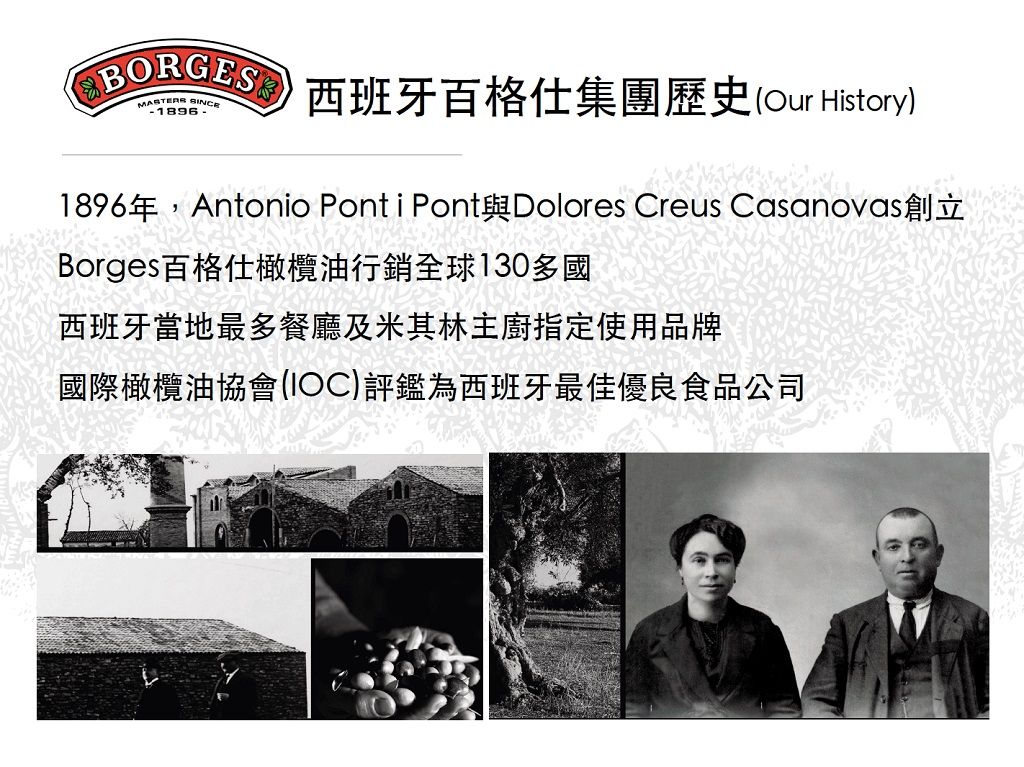 西班牙格仕集團歷史(Our History) 1896年,Antonio Ponti Pont與Dolores Creus Casanovas創立Borges百格仕橄欖油行銷全球130多國西班牙當地最多餐廳及米其林主廚指定使用品牌國際橄欖油協會(IOC)評鑑為西班牙最佳優良食品公司