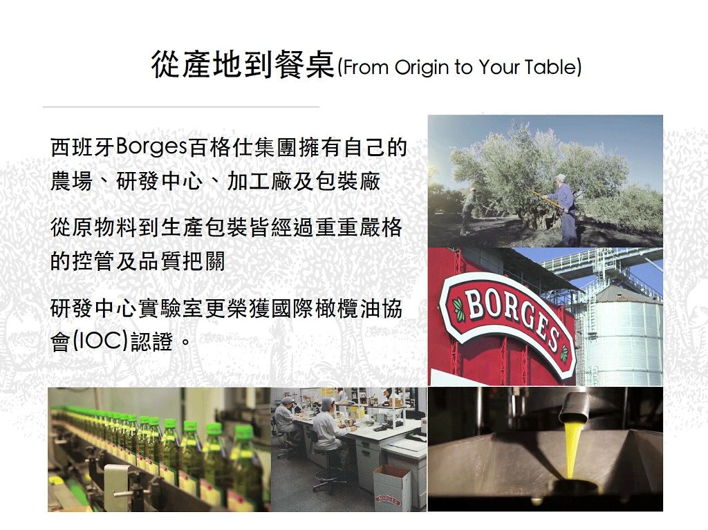 從產地到餐桌(From Origin to Your Table)西班牙Borges百格仕集團擁有自己的農場、研發中心、加工廠及包裝廠從原物料到生產包裝皆經過重重嚴格的控管及品質把關研發中心實驗室更榮獲國際橄欖油協會(IOC)認證。