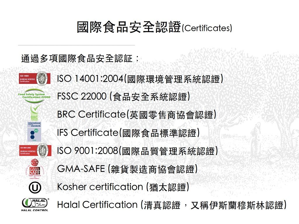 國際食品安全認證(Certificates)通過多項國際食品安全認証 14001BREAU VERITASFood Safety System 22000 9001:BRCBUREAU VERITASCertificationGMASAFEISO 14001:2004(國際環境管理系統認證)FSSC 22000 (食品安全系統認證)BRC Certificate(英國零售商協會認證)IFS Certificate(國際食品標準認證)ISO 9001:2008(國際品質管理系統認證)GMA-SAFE(雜貨製造商協會認證)U Kosher certification (猶太認證)HALALHALAL CONTROLHalal Certification (清真認證,又稱伊斯蘭穆斯林認證)