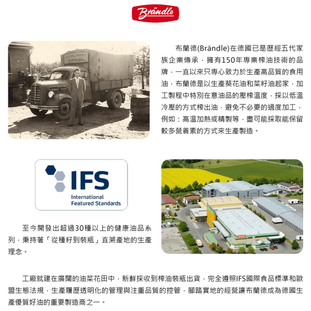 IFSInternationalFeatured Standards布蘭德(Brăndle)在德國已是歷經五代家族企業傳承擁有150年專業榨油技術的品牌,一直以來只專心致力於生產高品質的食用油,布蘭德是以生產葵花油和菜籽油起家,加工製程中特別在意油品的壓榨溫度,採以低溫冷壓的方式榨出油,避免不必要的過度加工,例如:高溫加熱或精製等,盡可能採取能保留較多營養素的方式來生產製造。至今開發出超過30種以上的健康油品系列,秉持著「從種子到裝瓶」直溯產地的生產理念。工廠就建在廣闊的油菜花田中,新鮮採收到榨油裝瓶出貨,完全遵照IFS國際食品標準和歐盟生態法規,生產履歷透明化的管理與注重品質的控管,腳踏實地的經營讓布蘭德成為德國生產優質好油的重要製造商之一。