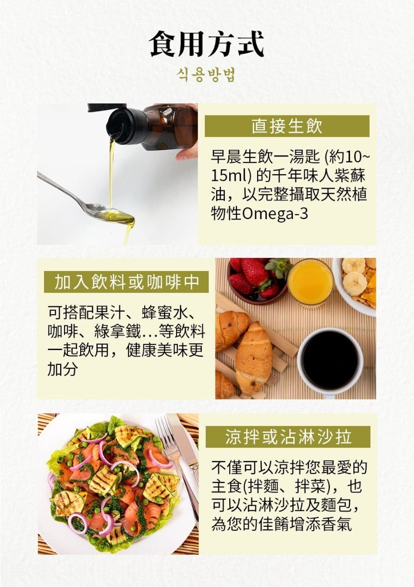 食用方式식용방법直接生飲早晨生飲一湯匙 (約10~15ml) 的千年味人紫蘇油,以完整攝取天然植物性Omega-3加入飲料或咖啡中可搭配果汁、蜂蜜水、咖啡、綠拿鐵等飲料一起飲用,健康美味更加分涼拌或沾淋沙拉不僅可以涼拌您最愛的主食(拌麵、拌菜),也可以沾淋沙拉及麵包,為您的佳餚增添香氣