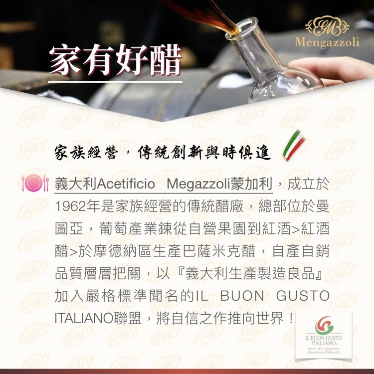 家有好醋Mengazzoli家族經營,傳統創新與時俱進  義大利Acetificio Megazzoli蒙加利,成立於1962年是家族經營的傳統醋廠,總部位於曼圖亞,葡萄產業鍊從自營果園到紅酒紅酒醋於摩德納區生產巴薩米克醋,自產自銷品質層層把關,以『義大利生產製造良品』加入嚴格標準聞名的 UON GUSTOITALIANO聯盟,將自信之作推向世界!GIL BUON GUSTOITALIANORete  B