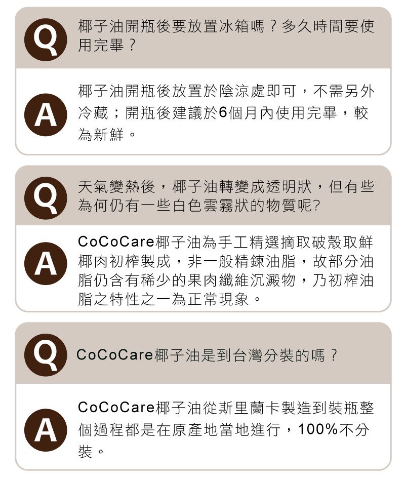 椰子油開瓶後要放置冰箱嗎?多久時間要使用完畢?椰子油開瓶後放置於陰涼處即可,不需另外 冷藏;開瓶後建議於6月內使用完畢,較為新鮮。天氣變熱後,椰子油轉變成透明狀,但有些為何仍有一些白色雲霧狀的物質呢?CoCoCare椰子油為手工精選摘取破殼取鮮椰肉初榨製成,非一般精鍊油脂,故部分油脂仍含有稀少的果肉纖維沉澱物,乃初榨油脂之特性之一為正常現象。CoCoCare椰子油是到台灣分裝的嗎?CoCoCare椰子油從斯里蘭卡製造到裝瓶整個過程都是在原產地當地進行,100%不分裝。