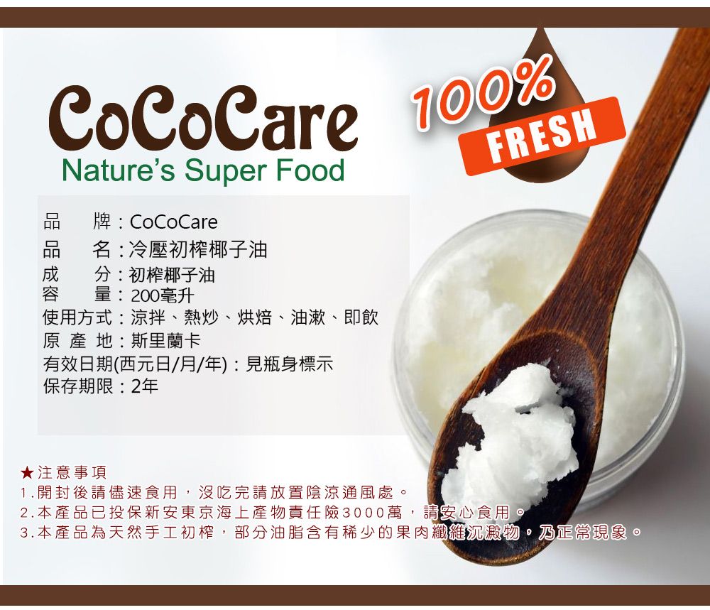 CoCoCare Natures Super Food牌:CoCoCare名:冷壓初榨椰子油分:初榨椰子油量:200毫升使用方式:涼拌、熱炒、烘焙、油漱、即飲原產地:斯里蘭卡有效日期(西元日/月/年):見瓶身標示保存期限:2年FRESH★注意事項1.開封後請儘速食用,沒吃完請放置陰涼通風處2.本產品已投保新安東京海上產物責任險3000萬,請安心食用。3.本產品為天然手工初榨,部分油脂含有稀少的果肉纖維沉澱物。乃正常現象。