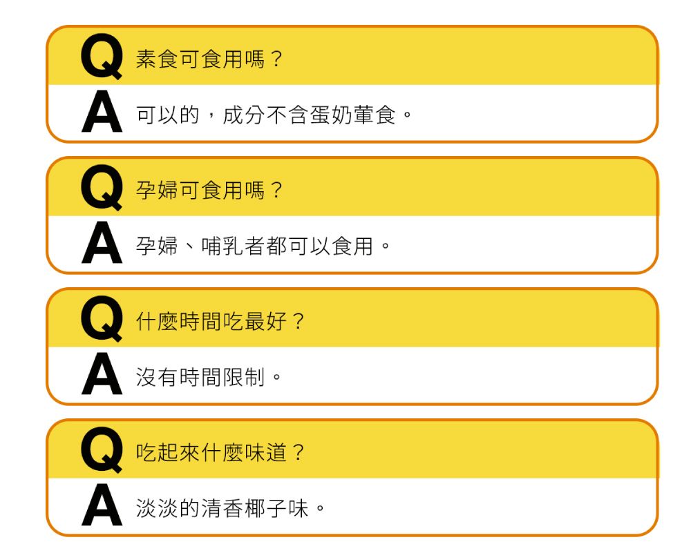 素食可食用嗎? 可以的,成分不含蛋奶葷食。孕婦可食用嗎? 孕婦、哺乳者都可以食用。什麼時間吃最好? 沒有時間限制。吃起來什麼味道? 淡淡的清香椰子味。