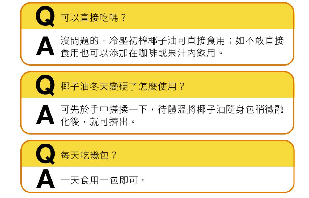 可以直接吃嗎?沒問題的,冷壓初榨椰子油可直接食用;如不敢直接食用也可以添加在咖啡或果汁內飲用。椰子油冬天變硬了怎麼使用?A可先於手中搓揉一下,待體溫將椰子油隨身包稍微融化後,就可擠出。每天吃幾包?A 一天食用一包即可。