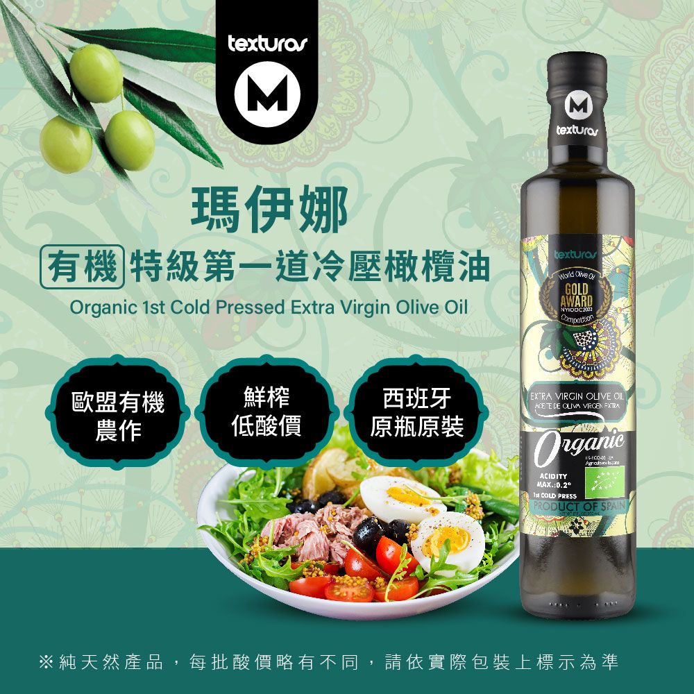 texturos瑪伊娜有機 特級第一道冷壓橄欖油  Cold Pressed Extra Virgin  OilMtexturas Olive GOLDAWARD歐盟有機農作鮮榨西班牙低酸價原瓶原装 VIRGIN OLIVE OIL DE OLIVA  OrganicACIDITY1st COLD PRESS PRODUCT OF SPAIN※純天然產品,每批酸價略有不同,請依實際包裝上標示為準