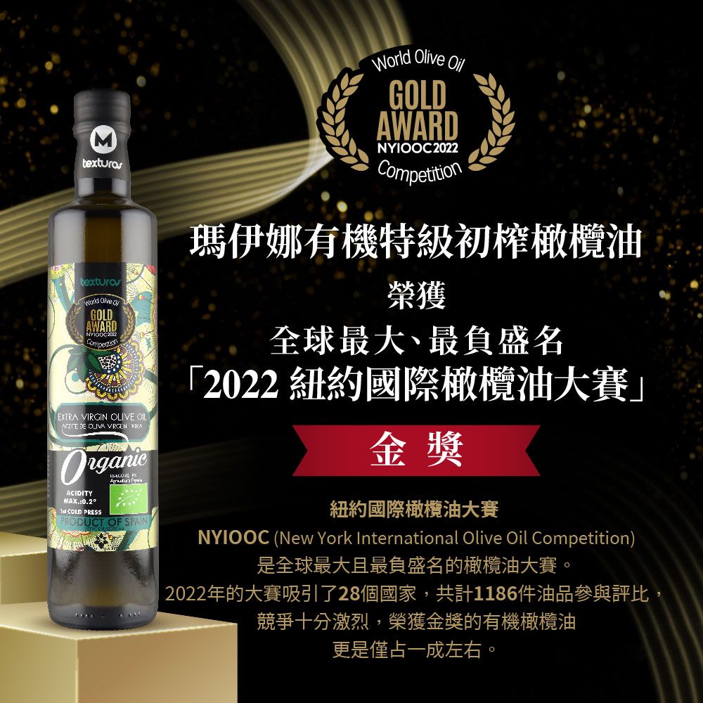Mtexturastexturas GOLDAWARDEXTRA VIRGIN OLIVE OIL DE   ACIDITY COLD PRESS PRODUCT OF SPAINWorld Olive GOLDAWARDNYIOOC2022Competition瑪伊娜有機特級初榨橄欖油榮獲全球最大、最負盛名「2022 紐約國際橄欖油大賽金獎紐約國際橄欖油大賽NYIOOC (New York International Olive Oil Competition)是全球最大且最負盛名的橄欖油大賽。2022年的大賽吸引了28個國家,共計1186件油品參與評比,競爭十分激烈,榮獲金獎的有機橄欖油更是僅占一成左右。