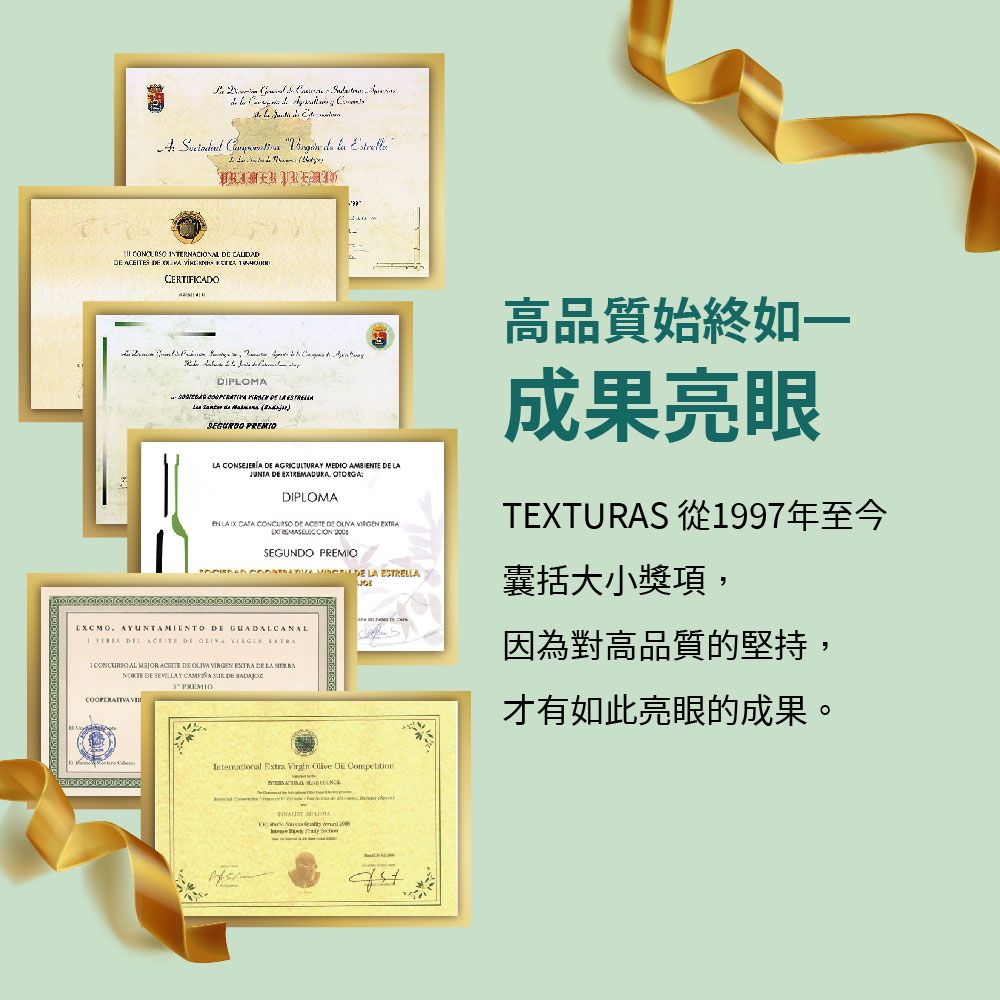 INTERNACION   S  CERTIFICADO  DIP      ) PREMIO CONSEJERÍA  AGRICULTURAY MEDIO AMBITE     DIPLOMA高品質始終如一成果亮眼TEXTURAS 從997年至今EN LA    DE  DE    SEGUNDO PREMIO  LA ESTRELLA AYUNTAMIENTO DE GUADALCANAL   DE   1  AL  ACEITE DE   EXTRA DE LA  DE    DE    PREMIO Extr Virgin   Competition  LOMAa  囊括大小獎項,因為對高品質的堅持,才有如此亮眼的成果。