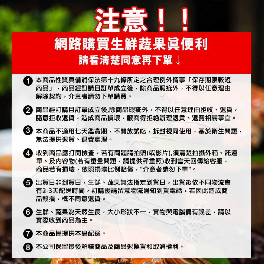 注意!!網路購買生鮮蔬果眞便利請看清楚同意再下單~ 商品性質具備消保法第十九條所定之合理例外情事「保存期限較短商品」商品經訂購且訂單成立後除商品瑕疵外不得以任意理由解除契約介意者請勿下單購買。 商品經訂購且訂單成立後除商品瑕疵外不得以任意理由拒收、退貨隨意拒收退貨,造成商品損壞,廠商得拒絕辦理退貨、退費相關事宜。 本商品不適用七天鑑賞期,不開放試吃,拆封視同使用,基於衛生問題,無法提供退貨、退費處理。 收到商品應打開檢查,若有問題請拍照(或影片),須清楚拍攝外箱、託運單、及内容物(若有重量問題,請提供秤重照)收到當天回傳給客服,商品若有損壞,依照損壞比例賠償,介意者請勿下單。 出貨日非到貨日,生鮮、蔬果無法指定到貨日,出貨後依不同物流會有2-3天配送時間,訂購後請留意物流通知到貨電話,若因此造成商品毀損,概不同意退貨。 生鮮、蔬果為天然生長,大小形狀不一,實物與電腦偶有誤差,請以實際收到商品為主。本商品僅提供本島配送。本公司保留最後解釋商品及商品退換貨和取消權利。