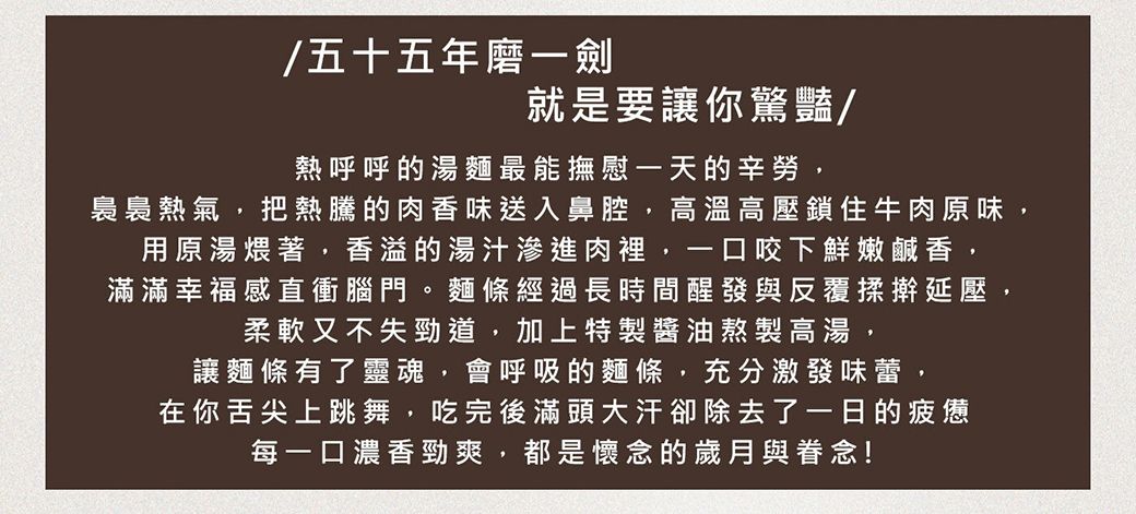 五十五年磨一劍就是要讓你驚豔/熱呼呼的湯麵最能撫慰一天的辛勞,裊裊熱氣,把熱騰的肉香味送入鼻腔,高溫高壓鎖住牛肉原味,用原湯煨著,香溢的湯汁滲進肉裡,一口咬下鮮嫩鹹香,滿滿幸福感直衝腦門。麵條經過長時間醒發與反覆揉擀延壓,柔軟又不失勁道,加上特製醬油熬製高湯,讓麵條有了靈魂,會呼吸的麵條,充分激發味蕾,在你舌尖上跳舞,吃完後滿頭大汗卻除去了一日的疲憊每一口濃香勁爽,都是懷念的歲月與眷念!