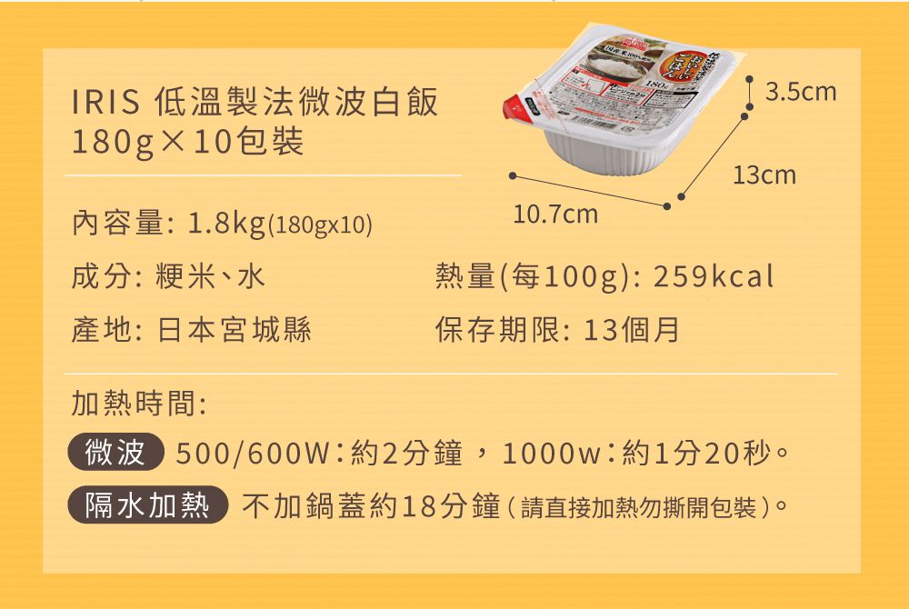 IRIS 低溫製法微波白飯180gX10包裝3.5cm13cm內容量:1.8kg(180gx10)10.7cm成分:粳米、水熱量(每100g):259kcal產地:日本宮城縣保存期限: 13個月加熱時間:微波 500/600W:約2分鐘,1000w:約1分20秒。隔水加熱不加鍋蓋約18分鐘(請直接加熱勿撕開包裝)。