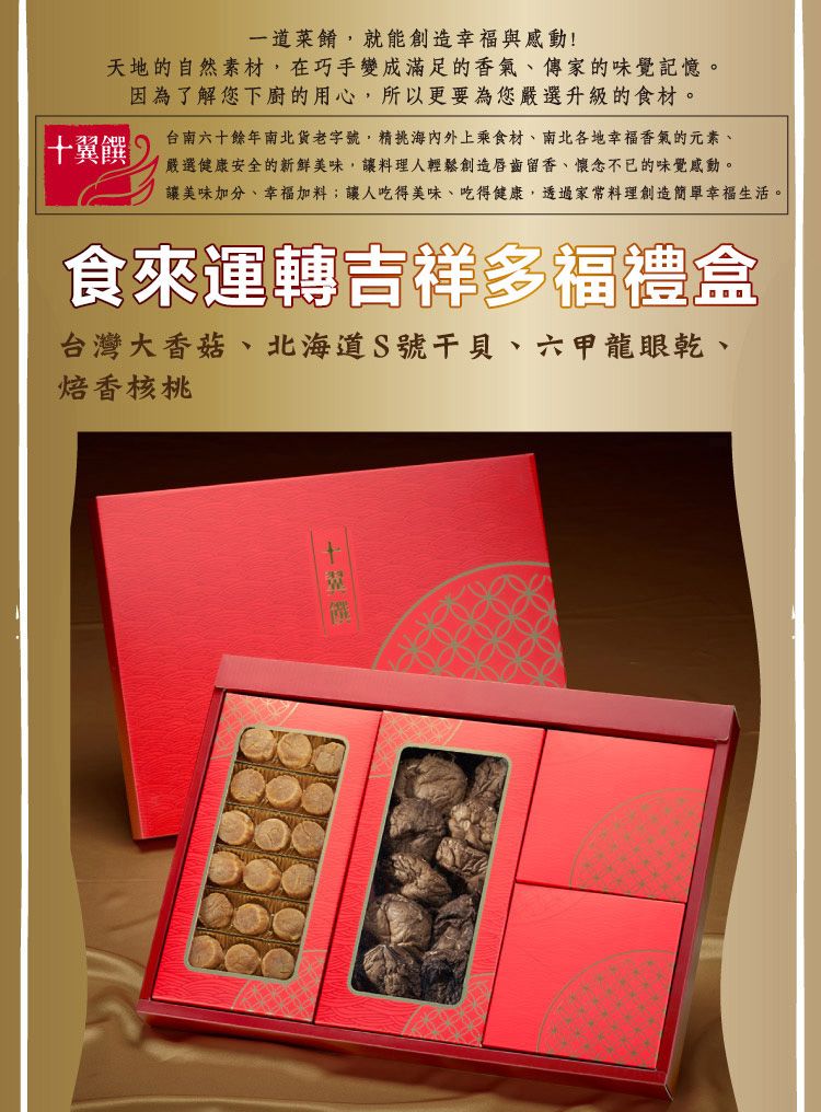 一道菜餚,就能創造幸福與感動!天地的自然素材,在巧手變成滿足的香氣、傳家的味覺記憶。因為了解您下廚的用心,所以更要為您嚴選升級的食材。十翼饌台南六十餘年南北貨老字號,精海內外上乘食材、南北各地幸福香氣的元素、嚴選健康安全的新鮮美味,讓料理人輕鬆創造唇齒留香、懷念不已的味覺感動。讓美味加分、幸福加料;讓人吃得美味、吃得健康,透過家常料理創造簡單幸福生活。食來運轉吉祥多福禮盒台灣大香菇、北海道S號、六甲龍眼乾、焙香核桃