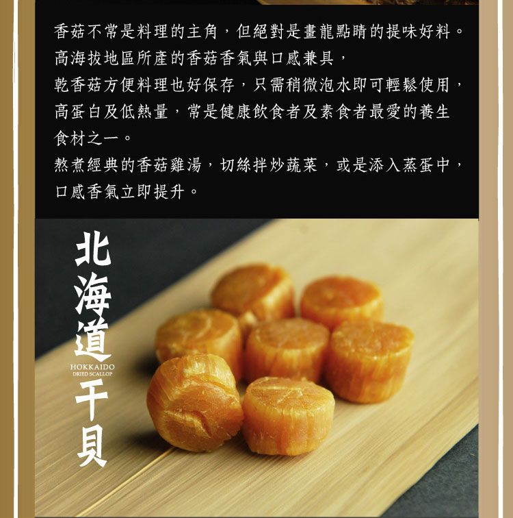 香菇不常是料理的主角,但絕對是畫龍點睛的提味好料。高海拔地區所產的香菇香氣與口感兼具,乾香菇方便料理也好保存,只需稍微泡水即可輕鬆使用,高蛋白及低熱量,常是健康飲食者及素食者最愛的養生食材之一。熬煮經典的香菇雞湯,切絲拌炒蔬菜,或是添入蒸蛋中,口感香氣立即提升。HOKKAIDODRIED SCALLOP北海道