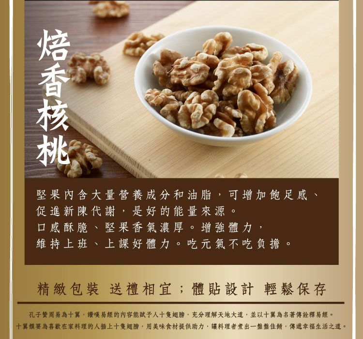 堅果內含大量營養成分和油脂可增加飽足感、促進新陳代謝是的能量來源。口感酥脆、堅果香氣濃厚。增強體力維持上班、上課好體力。吃元氣不吃負擔。精緻包裝 送禮相宜;體貼設計 輕鬆保存孔子贊周易為十翼,讚嘆易經的內容能人十隻翅膀,充分理解天地大道,並以十翼為名著傳詮釋易經。十翼要為喜歡在家料理的人插上十隻翅膀,用美味食材提供助力,讓料理者煮出一盤盤佳餚,傳遞幸福生活之道。
