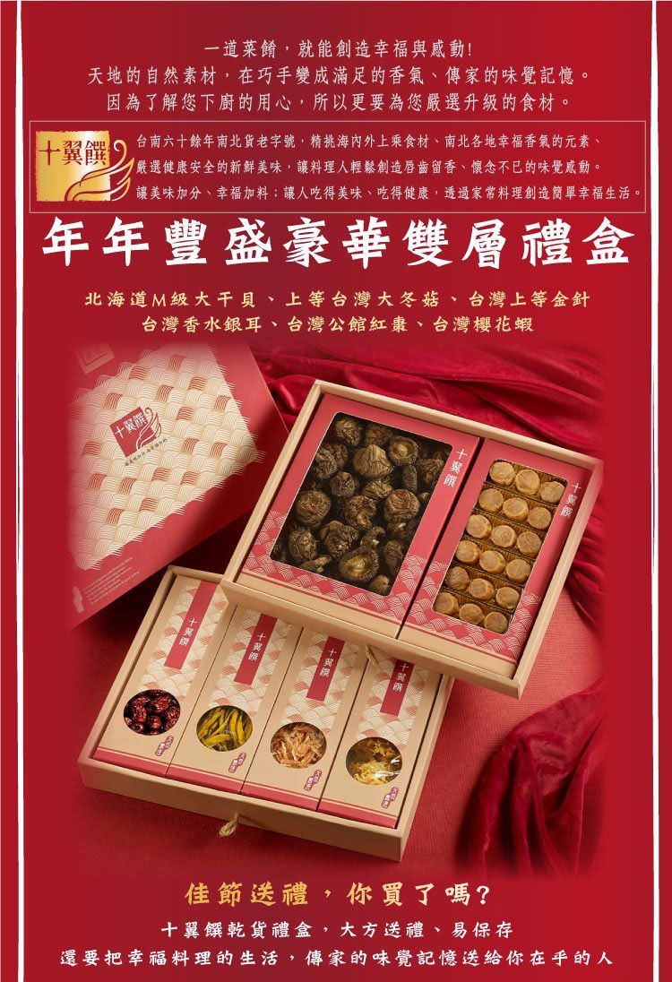 一道菜餚就能創造幸福與感動!天地的自然素材在巧手變成滿足的香氣、傳家的味覺記憶。因為了解您下廚的用心,所以更要為您選升級的食材。台南六十餘年南北貨老字號,精海內外上乘食材、南北各地幸福香氣的元素、嚴選健康安全的新鮮美味,讓料理人輕鬆創造唇齒留香、懷念不已的味覺感動。讓美味加分、幸福加料;讓人吃得美味、吃得健康,透過料理創造簡單幸福生活。年年豐盛豪華雙層禮盒北海道M級大干貝、上等台灣大冬菇、台灣上等金針台灣香水銀耳、台灣公館紅棗、台灣櫻花蝦十翼饌佳節送禮,你買了嗎?十翼饌乾貨禮盒,大方送禮、易保存還要把幸福料理的生活,傳家的味覺記憶送給你在乎的人