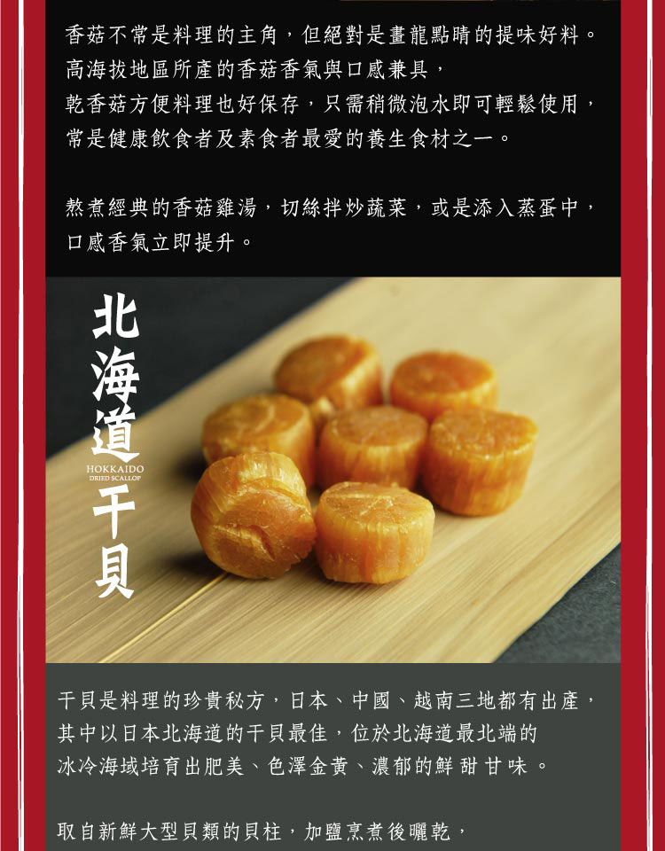 香菇不常是料理的主角,但絕對是畫龍點睛的提味好料。高海拔地區所產的香菇香氣與口感兼具,乾香菇方便料理也好保存,只需稍微泡水即可輕鬆使用,常是健康飲食者及素食者最愛的養生食材之一。熬煮經典的香菇雞湯,切絲拌炒蔬菜,或是添入蒸蛋中,口感香氣立即提升。北海道 HOKKAIDODRIED SCALLOP干貝是料理的珍貴秘方,日本、中國、越南三地都有出產,其中以日本北海道的干貝最佳,位於北海道最北端的冰冷海域培育出肥美、色澤金黃、濃郁的鮮甜甘味。取自新鮮大型貝類的貝柱,加鹽烹煮後曬乾,